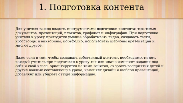 1. Подготовка контента   Для учителя важно владеть инструментами подготовки контента: текстовых документов, презентаций, плакатов, графиков и инфографик. При подготовке учителя к уроку пригодится умение обрабатывать видео, создавать тесты, кроссворды и викторины, портфолио, использовать шаблоны презентаций и многое другое. Даже если в том, чтобы создавать собственный контент, необходимости нет, каждый учитель при подготовке к уроку так или иначе изменяет задания под себя и свой класс: ориентируется на темп занятия, скорость восприятия детей и другие важные составляющие урока, изменяет дизайн и шаблон презентаций, добавляет или убирает оттуда информацию. 