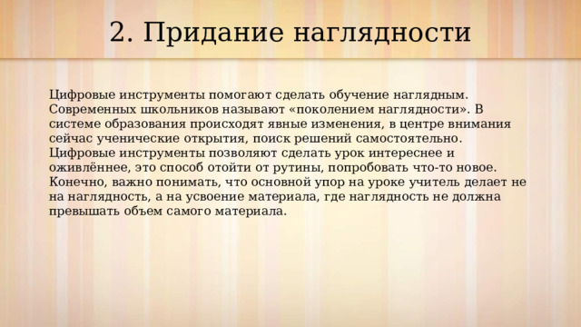  2. Придание наглядности   Цифровые инструменты помогают сделать обучение наглядным. Современных школьников называют «поколением наглядности». В системе образования происходят явные изменения, в центре внимания сейчас ученические открытия, поиск решений самостоятельно. Цифровые инструменты позволяют сделать урок интереснее и оживлённее, это способ отойти от рутины, попробовать что-то новое. Конечно, важно понимать, что основной упор на уроке учитель делает не на наглядность, а на усвоение материала, где наглядность не должна превышать объем самого материала. 