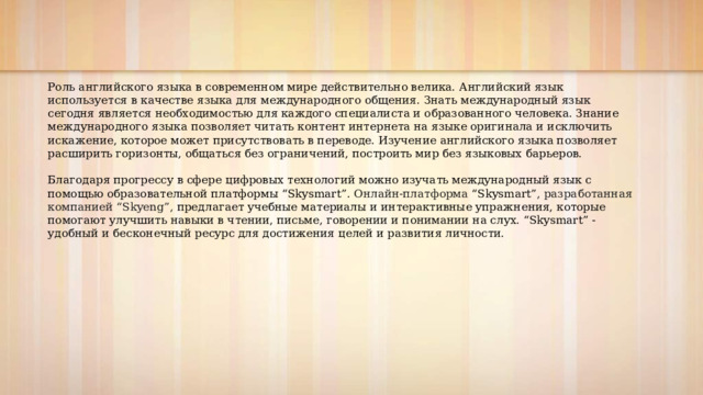 Роль английского языка в современном мире действительно велика. Английский язык используется в качестве языка для международного общения. Знать международный язык сегодня является необходимостью для каждого специалиста и образованного человека. Знание международного языка позволяет читать контент интернета на языке оригинала и исключить искажение, которое может присутствовать в переводе. Изучение английского языка позволяет расширить горизонты, общаться без ограничений, построить мир без языковых барьеров. Благодаря прогрессу в сфере цифровых технологий можно изучать международный язык с помощью образовательной платформы “ Skysmart”. Онлайн-платформа “Skysmart” , разработанная компанией “Skyeng”, предлагает учебные материалы и интерактивные упражнения, которые помогают улучшить навыки в чтении, письме, говорении и понимании на слух. “Skysmart” -удобный и бесконечный ресурс для достижения целей и развития личности. 