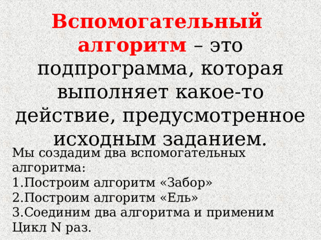 Вспомогательный алгоритм – это подпрограмма, которая выполняет какое-то действие, предусмотренное исходным заданием. Мы создадим два вспомогательных алгоритма: Построим алгоритм «Забор» Построим алгоритм «Ель» Соединим два алгоритма и применим Цикл N раз. 