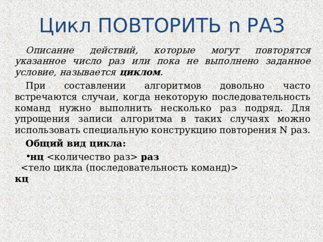 Цикл ПОВТОРИТЬ n РАЗ Описание действий, которые могут повторятся указанное число раз или пока не выполнено заданное условие, называется циклом . При составлении алгоритмов довольно часто встречаются случаи, когда некоторую последовательность команд нужно выполнить несколько раз подряд. Для упрощения записи алгоритма в таких случаях можно использовать специальную конструкцию повторения N раз. Общий вид цикла: нц    раз       кц   