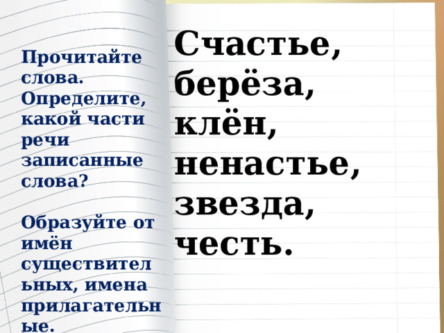 Счастье, берёза, клён, ненастье, звезда, честь. Прочитайте слова. Определите, какой части речи записанные слова?  Образуйте от имён существительных, имена прилагательные. 