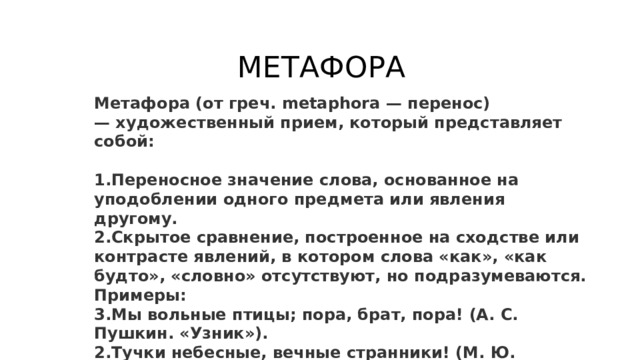 МЕТАФОРА Метафора (от греч. metaphora — перенос) — художественный прием, который представляет собой:  Переносное значение слова, основанное на уподоблении одного предмета или явления другому. Скрытое сравнение, построенное на сходстве или контрасте явлений, в котором слова «как», «как будто», «словно» отсутствуют, но подразумеваются. Примеры: Мы вольные птицы; пора, брат, пора! (А. С. Пушкин. «Узник»). Тучки небесные, вечные странники! (М. Ю. Лермонтов. «Тучи»). 
