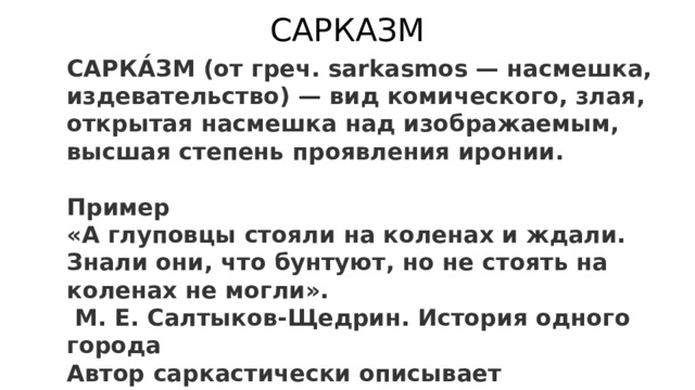 САРКАЗМ САРКА́ЗМ (от греч. sarkasmos — насмешка, издевательство) — вид комического, злая, открытая насмешка над изображаемым, высшая степень проявления иронии.  Пример «А глуповцы стояли на коленах и ждали. Знали они, что бунтуют, но не стоять на коленах не могли».  М. Е. Салтыков-Щедрин. История одного города Автор саркастически описывает покорность русского народа, которая проявляется даже тогда, когда народ бунтует.  