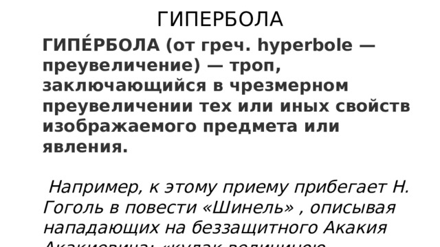 ГИПЕРБОЛА ГИПЕ́РБОЛА (от греч. hyperbole — преувеличение) — троп, заключающийся в чрезмерном преувеличении тех или иных свойств изображаемого предмета или явления.   Например, к этому приему прибегает Н. Гоголь в повести «Шинель» , описывая нападающих на беззащитного Акакия Акакиевича: «кулак величиною в чиновничью голову». 