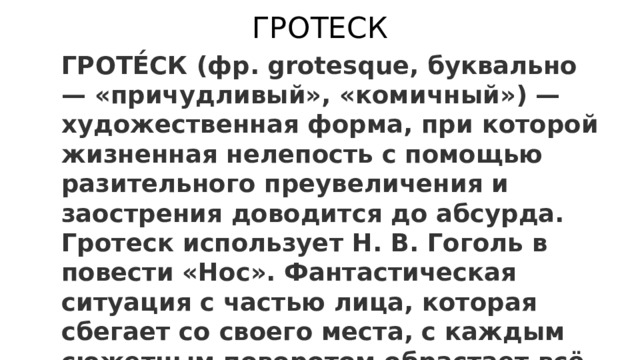 ГРОТЕСК ГРОТЕ́СК (фр. grotesque, буквально — «причудливый», «комичный») — художественная форма, при которой жизненная нелепость с помощью разительного преувеличения и заострения доводится до абсурда. Гротеск использует Н. В. Гоголь в повести «Нос». Фантастическая ситуация с частью лица, которая сбегает со своего места, с каждым сюжетным поворотом обрастает всё более невероятными обстоятельствами. 
