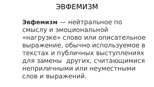 ЭВФЕМИЗМ Эвфемизм — нейтральное по смыслу и эмоциональной «нагрузке» слово или описательное выражение, обычно используемое в текстах и публичных выступлениях для замены  других, считающимися неприличными или неуместными слов и выражений. 