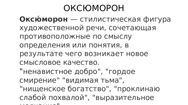 ОКСЮМОРОН Оксю́морон — стилистическая фигура художественной речи, сочетающая противоположные по смыслу определения или понятия, в результате чего возникает новое смысловое качество. 