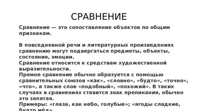 СРАВНЕНИЕ Сравнение — это сопоставление объектов по общим признакам.  В повседневной речи и литературных произведениях сравнению могут подвергаться предметы, объекты, состояния, эмоции. Сравнение относится к средствам художественной выразительности. Прямое сравнение обычно образуется с помощью сравнительных союзов «как», «словно», «будто», «точно», «что», а также слов «подобный», «похожий». В таких случаях в сравнениях ставится знак препинания, обычно это запятая. Примеры: «глаза, как небо, голубые»; «ягоды сладкие, будто мёд». 