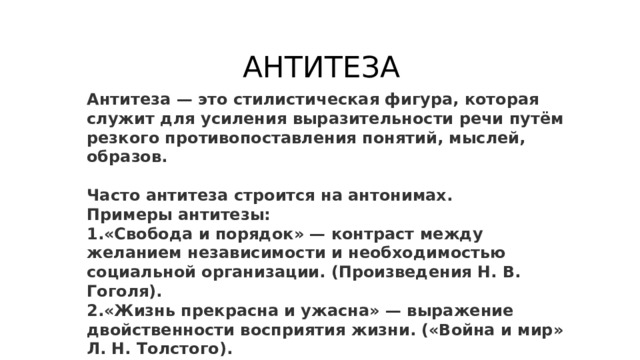 АНТИТЕЗА Антитеза — это стилистическая фигура, которая служит для усиления выразительности речи путём резкого противопоставления понятий, мыслей, образов.  Часто антитеза строится на антонимах. Примеры антитезы: «Свобода и порядок» — контраст между желанием независимости и необходимостью социальной организации. (Произведения Н. В. Гоголя). «Жизнь прекрасна и ужасна» — выражение двойственности восприятия жизни. («Война и мир» Л. Н. Толстого). «Молодость — это радость, старость — это печаль» — противопоставление периодов жизни. (Произведения А. П. Чехова). 