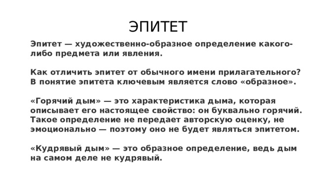 ЭПИТЕТ Эпитет — художественно-образное определение какого-либо предмета или явления.  Как отличить эпитет от обычного имени прилагательного? В понятие эпитета ключевым является слово «образное».  «Горячий дым» — это характеристика дыма, которая описывает его настоящее свойство: он буквально горячий. Такое определение не передает авторскую оценку, не эмоционально — поэтому оно не будет являться эпитетом.  «Кудрявый дым» — это образное определение, ведь дым на самом деле не кудрявый. 