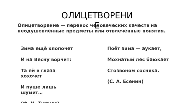 ОЛИЦЕТВОРЕНИЕ Олицетворение — перенос человеческих качеств на неодушевлённые предметы или отвлечённые понятия.  Зима ещё хлопочет Поёт зима — аукает,   И на Весну ворчит: Мохнатый лес баюкает   Та ей в глаза хохочет Стозвоном сосняка.   И пуще лишь шумит… (С. А. Есенин)  (Ф. И. Тютчев) 