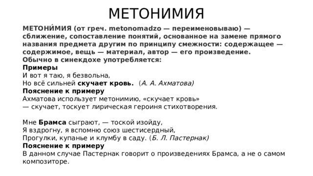 МЕТОНИМИЯ  МЕТОНИ́МИЯ (от греч. metonomadzo — переименовываю) — сближение, сопоставление понятий, основанное на замене прямого названия предмета другим по принципу смежности: содержащее — содержимое, вещь — материал, автор — его произведение. Обычно в синекдохе употребляется: Примеры  И вот я таю, я безвольна,  Но всё сильней  скучает кровь.   ( А. А. Ахматова) Пояснение к примеру Ахматова использует метонимию, «скучает кровь» — скучает, тоскует лирическая героиня стихотворения. Мне  Брамса  сыграют, — тоской изойду,  Я вздрогну, я вспомню союз шестисердный,  Прогулки, купанье и клумбу в саду. ( Б. Л. Пастернак) Пояснение к примеру В данном случае Пастернак говорит о произведениях Брамса, а не о самом композиторе.  