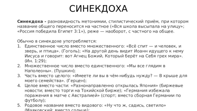 СИНЕКДОХА Синекдоха - разновидность метонимии, стилистический приём, при котором название общего переносится на частное («Вся школа высыпала на улицу»; «Россия победила Египет 3:1»), реже — наоборот, с частного на общее. Обычно в синекдохе употребляется: Единственное число вместо множественного: «Всё спит — и человек, и зверь, и птица». (Гоголь); «На другой день видит Иоанн идущего к нему Иисуса и говорит: вот Агнец Божий, Который берёт на Себя грех мира». (Ин. 1:29); Множественное число вместо единственного: «Мы все глядим в Наполеоны». (Пушкин); Часть вместо целого: «Имеете ли вы в чём-нибудь нужду? — В крыше для моего семейства». (Герцен); Целое вместо части: «Разнонаправленно открылась Япония» (биржевые новости; вместо торги на Токийской бирже); «Германия избежала поражения в матче с Австралией» (cпорт; вместо сборная Германии по футболу); Родовое название вместо видового: «Ну что ж, садись, светило» (Маяковский; вместо солнце); Видовое название вместо родового: «Пуще всего береги копейку». (Гоголь; вместо деньги). 