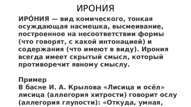 ИРОНИЯ ИРО́НИЯ — вид комического, тонкая осуждающая насмешка, высмеивание, построенное на несоответствии формы (что говорят, с какой интонацией) и содержания (что имеют в виду). Ирония всегда имеет скрытый смысл, который противоречит явному смыслу.  Пример В басне И. А. Крылова «Лисица и осёл» лисица (аллегория хитрости) говорит ослу (аллегория глупости): «Откуда, умная, бредёшь ты, голова?». То есть выражение «умная голова» противоречит реальности, так как осёл — аллегория глупости. 