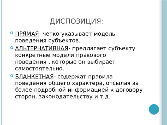 ДИСПОЗИЦИЯ: ПРЯМАЯ - четко указывает модель поведения субъектов. АЛЬТЕРНАТИВНАЯ - предлагает субъекту конкретные модели правового поведения , которые он выбирает самостоятельно. БЛАНКЕТНАЯ - содержат правила поведения общего характера, отсылая за более подробной информацией к договору сторон, законодательству и т.д. 