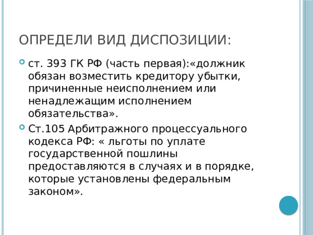 ОПРЕДЕЛИ ВИД ДИСПОЗИЦИИ: ст. 393 ГК РФ (часть первая):«должник обязан возместить кредитору убытки, причиненные неисполнением или ненадлежащим исполнением обязательства». Ст.105 Арбитражного процессуального кодекса РФ: « льготы по уплате государственной пошлины предоставляются в случаях и в порядке, которые установлены федеральным законом». 