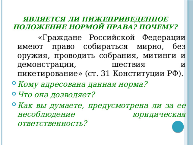 Является ли нижеприведенное положение нормой права? Почему?  «Граждане Российской Федерации имеют право собираться мирно, без оружия, проводить собрания, митинги и демонстрации, шествия и пикетирование» (ст. 31 Конституции РФ). Кому адресована данная норма? Что она дозволяет? Как вы думаете, предусмотрена ли за ее несоблюдение юридическая ответственность? 