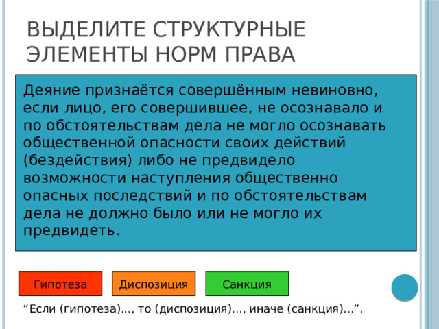 Выделите структурные элементы норм права Деяние признаётся совершённым невиновно, если лицо, его совершившее, не осознавало и по обстоятельствам дела не могло осознавать общественной опасности своих действий (бездействия) либо не предвидело возможности наступления общественно опасных последствий и по обстоятельствам дела не должно было или не могло их предвидеть.   Гипотеза Санкция Диспозиция “ Если (гипотеза)..., то (диспозиция)..., иначе (санкция)...”. 