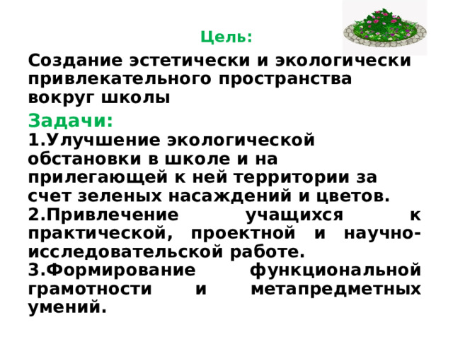  Цель:   Создание эстетически и экологически привлекательного пространства вокруг школы Задачи:  1.Улучшение экологической обстановки в школе и на прилегающей к ней территории за счет зеленых насаждений и цветов. 2.Привлечение учащихся к практической, проектной и научно-исследовательской работе. 3.Формирование функциональной грамотности и метапредметных умений.  