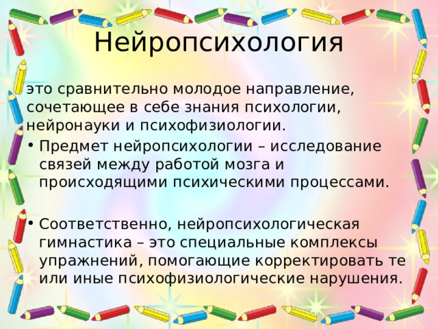 Нейропсихология это сравнительно молодое направление, сочетающее в себе знания психологии, нейронауки и психофизиологии. Предмет нейропсихологии – исследование связей между работой мозга и происходящими психическими процессами. Соответственно, нейропсихологическая гимнастика – это специальные комплексы упражнений, помогающие корректировать те или иные психофизиологические нарушения. 