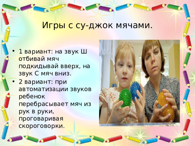 Игры с су-джок мячами. 1 вариант: на звук Ш отбивай мяч подкидывай вверх, на звук С мяч вниз. 2 вариант: при автоматизации звуков ребенок перебрасывает мяч из рук в руки, проговаривая скороговорки. 