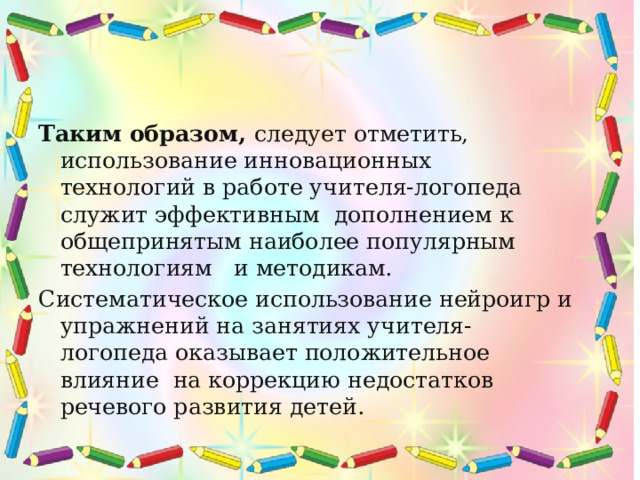    Таким образом, следует отметить, использование инновационных технологий в работе учителя-логопеда служит эффективным дополнением к общепринятым наиболее популярным технологиям и методикам.  Систематическое использование нейроигр и упражнений на занятиях учителя-логопеда оказывает положительное влияние на коррекцию недостатков речевого развития детей.  