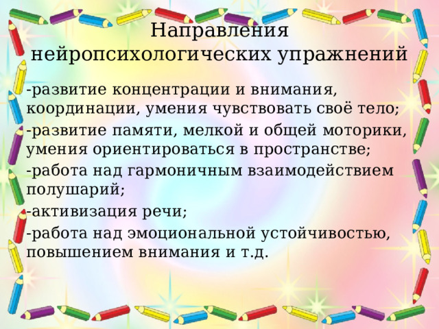 Направления нейропсихологических упражнений -развитие концентрации и внимания, координации, умения чувствовать своё тело; -развитие памяти, мелкой и общей моторики, умения ориентироваться в пространстве; -работа над гармоничным взаимодействием полушарий; -активизация речи; -работа над эмоциональной устойчивостью, повышением внимания и т.д. 