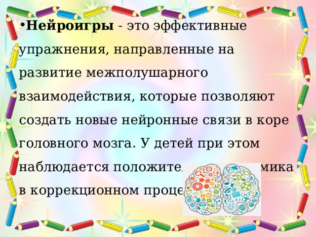 Нейроигры  - это эффективные упражнения, направленные на развитие межполушарного взаимодействия, которые позволяют создать новые нейронные связи в коре головного мозга. У детей при этом наблюдается положительная динамика в коррекционном процессе. 
