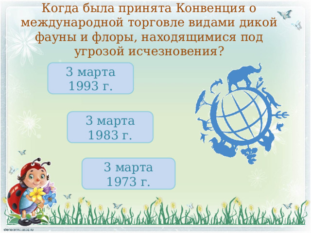 Когда была принята Конвенция о международной торговле видами дикой фауны и флоры, находящимися под угрозой исчезновения? 3 марта 1993 г. 3 марта 1983 г. 3 марта 1973 г. 
