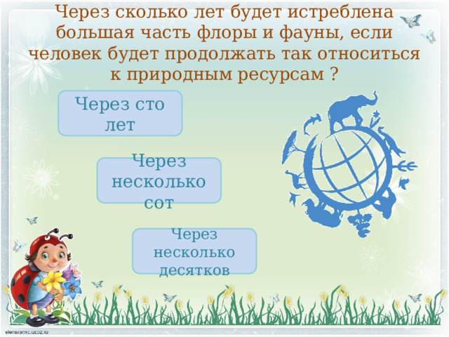 Через сколько лет будет истреблена большая часть флоры и фауны, если человек будет продолжать так относиться к природным ресурсам ? Через сто лет Через несколько сот Через несколько десятков 