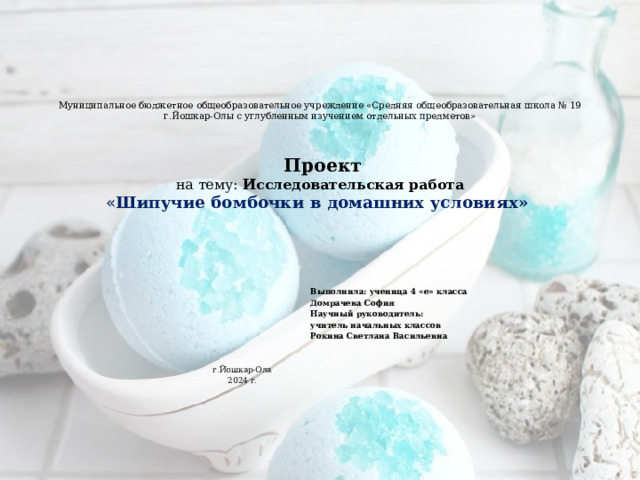 Муниципальное бюджетное общеобразовательное учреждение «Средняя общеобразовательная школа № 19 г.Йошкар-Олы с углубленным изучением отдельных предметов»       Проект  на тему: Исследовательская работа  « Шипучие бомбочки в домашних условиях»       Выполнила: ученица 4 «е» класса  Домрачева София  Научный руководитель:  учитель начальных классов  Рокина Светлана Васильевна  г.Йошкар-Ола  2024 г. 