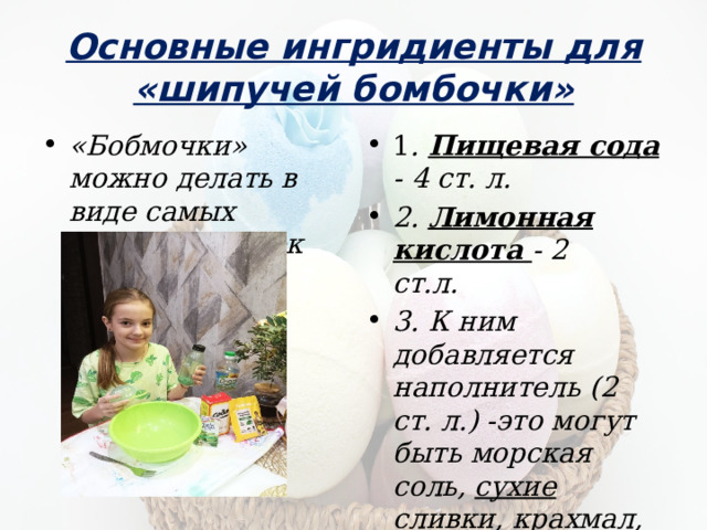 Основные ингридиенты для «шипучей бомбочки» «Бобмочки» можно делать в виде самых разных фигурок 1 . Пищевая сода - 4 ст. л. 2. Лимонная кислота - 2 ст.л. 3. К ним добавляется наполнитель (2 ст. л.) -это могут быть морская соль, сухие сливки, крахмал , сахарная пудра или смесь этих порошков.  