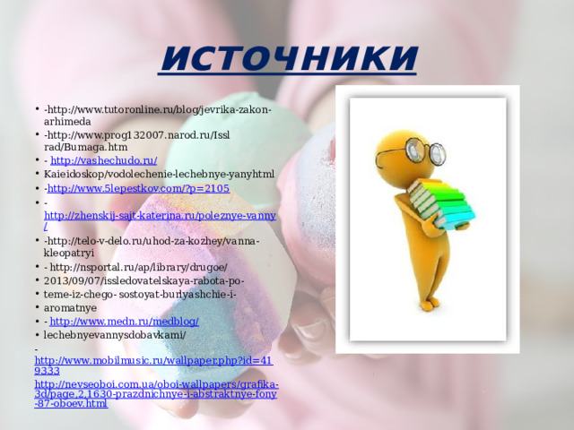 источники -http://www.tutoronline.ru/blog/jevrika-zakon-arhimeda -http://www.prog132007.narod.ru/Issl rad/Bumaga.htm - http://vashechudo.ru/ Kaieidoskop/vodolechenie-lechebnye-yanyhtml - http://www.5lepestkov.com/?p=2105 - http://zhenskij-sajt-katerina.ru/poleznye-vanny/ -http://telo-v-delo.ru/uhod-za-kozhey/vanna-kleopatryi -  http://nsportal.ru/ap/library/drugoe/ 2013/09/07/issledovatelskaya-rabota-po- teme-iz-chego-  sostoyat-burlyashchie-i- aromatnye -  http://www.medn.ru/medblog/ lechebnyevannysdobavkami/ - http://www.mobilmusic.ru/wallpaper.php?id=419333 http://nevseoboi.com.ua/oboi-wallpapers/grafika-3d/page,2,1630-prazdnichnye-i-abstraktnye-fony-87-oboev.html 