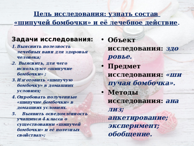 Цель исследования: узнать состав  «шипучей бомбочки» и её лечебное действие . Задачи исследования : Объект исследования:  здоровье. Предмет исследования:  «шипучая бомбочка». Методы исследования:  анализ; анкетирование; эксперимент; обобщение.  Выяснить полезность лечебных ванн для здоровья человека;  Выяснить, для чего используют «шипучие бомбочки» ; Изготовить «шипучую бомбочку» в домашних условиях; Опробовать полученные «шипучие бомбочки» в домашних условиях.  5. Выявить осведомлённость учащихся 4 класса о существовании «шипучей бомбочки» и её полезных свойствах»;  