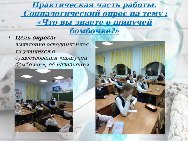 Практическая часть работы.  Социалогический опрос на тему :  «Что вы знаете о шипучей бомбочке?» Цель опроса: выявление осведомленности учащихся о существовании «шипучей бомбочки», её назначения и полезности? 