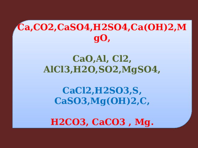 Ca,CO2,CaSO4,H2SO4,Ca(OH)2,MgO,  CaO,Al, Cl2, AlCl3,H2O,SO2,MgSO4,  CaCl2,H2SO3,S, CaSO3,Mg(OH)2,C,  H2CO3, CaCO3 , Mg. 