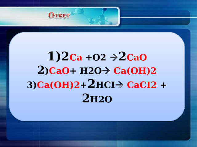 1)2 С a +O2  2 CaO 2 ) CaO + H2O   Ca(OH)2 3) Ca(OH)2 + 2 HCI   CaCI2 + 2 H2O 
