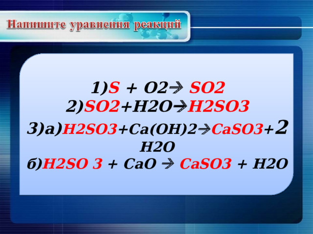 1) S + O2   SO2 2) SO2 +H2O  H2SO3 3) а) H2SO3 +Ca(OH)2  CaSO3 + 2 H2O б) H2SO 3 + CaO   CaSO3 + H2O 