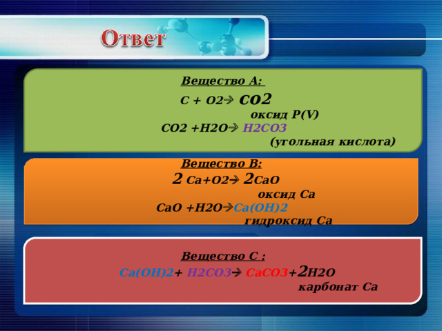Вещество А:  С + О2   со 2   оксид Р (V) СО2 +H2O   H 2С O 3  ( угольная кислота) Вещество В:  2 Ca+O2   2 CaO  оксид Са CaO +H2O  Ca(OH)2  гидроксид Са Вещество С :  Ca(OH)2 + H 2СО3   Ca СО3 + 2 H2O  карбонат Са 
