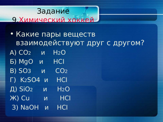 Задание  9. Химический хоккей Какие пары веществ взаимодействуют друг с другом? А) CO 2    и   H 2 O  Б) MgO   и   HCI B) SO 3  и CO 2  Г )  K 2 SO4 и   HCI Д) SiO 2  и H 2 O  Ж) Cu и   HCI  З) NaOH и HCI 