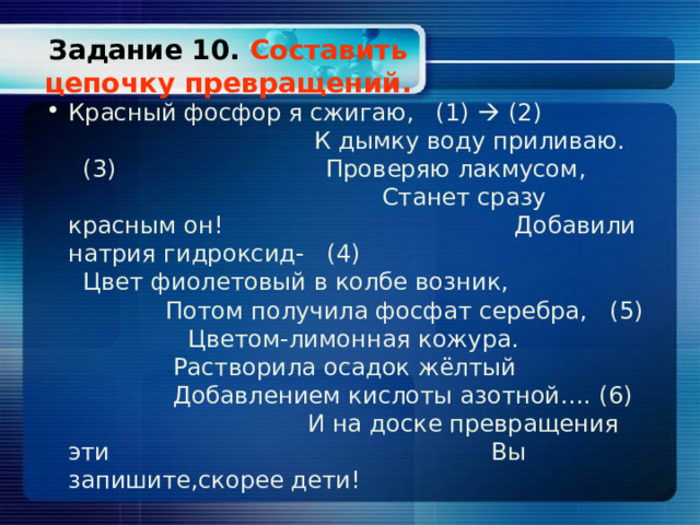 Задание 10. Составить цепочку превращений. Красный фосфор я сжигаю, (1)   (2) К дымку воду приливаю. ( 3 ) Проверяю лакмусом, Станет сразу красным он! Добавили натрия гидроксид- (4) Цвет фиолетовый в колбе возник, Потом получила фосфат серебра, (5) Цветом-лимонная кожура. Растворила осадок жёлтый Добавлением кислоты азотной…. (6) И на доске превращения эти Вы запишите,скорее дети! 