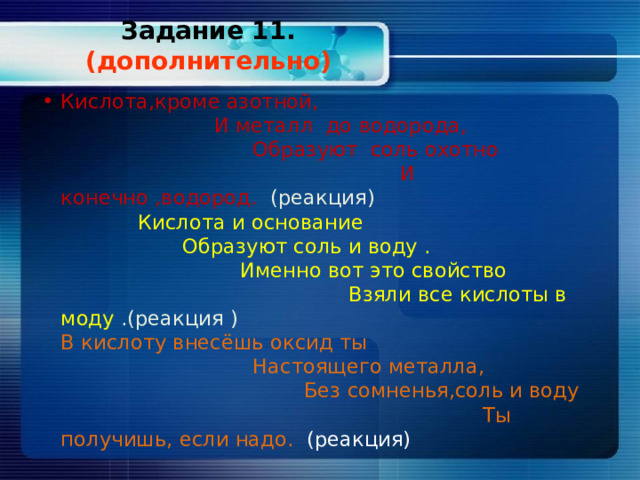 Задание 11. (дополнительно)   Кислота,кроме азотной, И металл до водорода, Образуют соль охотно И конечно ,водород. (реакция) Кислота и основание Образуют соль и воду . Именно вот это свойство Взяли все кислоты в моду .(реакция ) В кислоту внесёшь оксид ты Настоящего металла, Без сомненья,соль и воду Ты получишь, если надо. (реакция) 