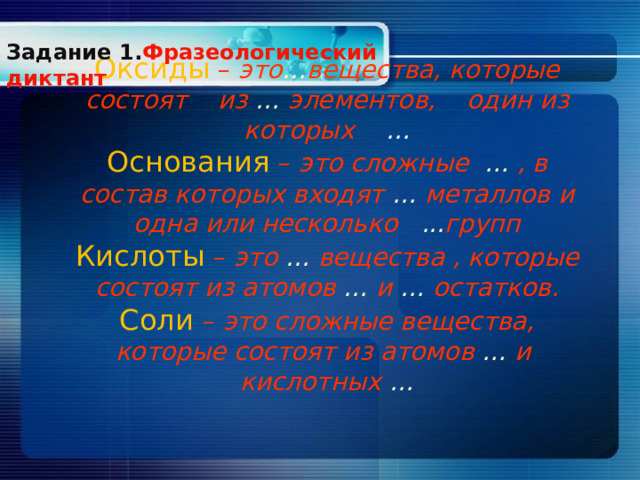 Задание 1. Фразеологический диктант     Оксиды  – это … вещества, которые состоят из … элементов, один из которых …  Основания  – это сложные … , в состав которых входят … металлов и одна или несколько ... групп  Кислоты  – это … вещества , которые состоят из атомов … и … остатков.  Соли – это сложные вещества, которые состоят из атомов … и кислотных …   