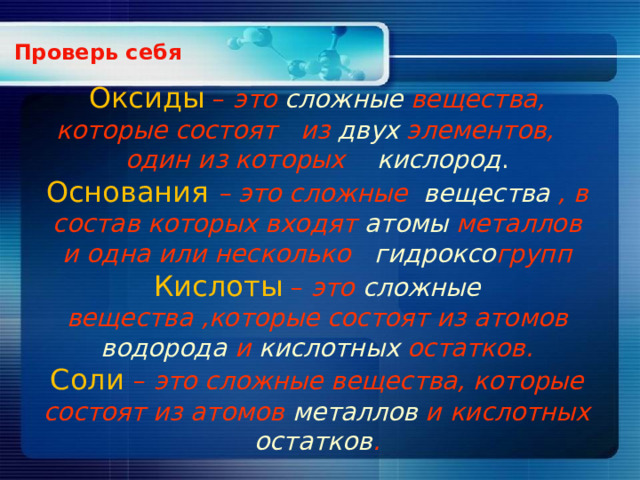  Проверь себя        Оксиды  – это сложные  вещества, которые состоят из двух элементов, один из которых кислород .  Основания  – это сложные вещества , в состав которых входят атомы металлов и одна или несколько гидроксо групп  Кислоты – это сложные вещества ,которые состоят из атомов водорода и кислотных остатков.  Соли – это сложные вещества, которые состоят из атомов металлов и кислотных остатков .   