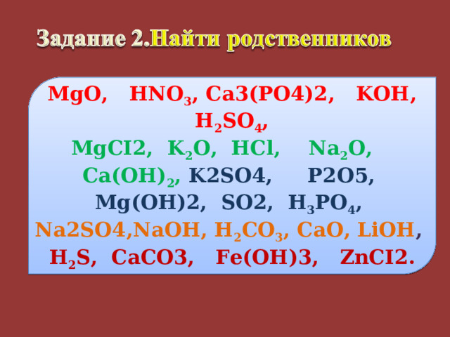 MgO ,   HNO 3 , Ca3(PO4)2,  KOH , H 2 SO 4 , MgCI2,  K 2 O , HCl , Na 2 O , Ca(OH) 2 ,  K2SO4,  P2O5,  Mg(OH)2,  SO2,  H 3 PO 4 , Na2SO4,NaOH , H 2 CO 3 , CaO , LiOH , H 2 S,  CaCO3,  Fe(OH)3,  ZnCI2. 