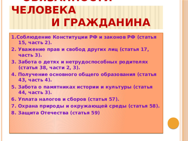  обязанности человека  и гражданина 1.Соблюдение Конституции РФ и законов РФ (статья 15, часть 2). 2. Уважение прав и свобод других лиц (статья 17, часть 3). 3. Забота о детях и нетрудоспособных родителях (статья 38, части 2, 3). 4. Получение основного общего образования (статья 43, часть 4). 5. Забота о памятниках истории и культуры (статья 44, часть 3). 6. Уплата налогов и сборов (статья 57). 7. Охрана природы и окружающей среды (статья 58). 8. Защита Отечества (статья 59)    