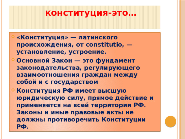  К онституция-это…   «Конституция» — латинского происхождения, от constitutio, — установление, устроение. Основной Закон — это фундамент законодательства, регулирующего взаимоотношения граждан между собой и с государством Конституция РФ имеет высшую юридическую силу, прямое действие и применяется на всей территории РФ. Законы и иные правовые акты не должны противоречить Конституции РФ.  