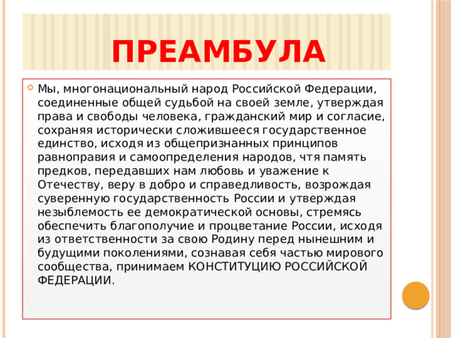  ПРЕАМБУЛА Мы, многонациональный народ Российской Федерации, соединенные общей судьбой на своей земле, утверждая права и свободы человека, гражданский мир и согласие, сохраняя исторически сложившееся государственное единство, исходя из общепризнанных принципов равноправия и самоопределения народов, чтя память предков, передавших нам любовь и уважение к Отечеству, веру в добро и справедливость, возрождая суверенную государственность России и утверждая незыблемость ее демократической основы, стремясь обеспечить благополучие и процветание России, исходя из ответственности за свою Родину перед нынешним и будущими поколениями, сознавая себя частью мирового сообщества, принимаем КОНСТИТУЦИЮ РОССИЙСКОЙ ФЕДЕРАЦИИ.    