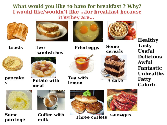What would you like to have for breakfast ? Why?  I would like/wouldn’t like …for breakfast because it’s/they are…   Healthy Tasty Useful Delicious Awful Fantastic Unhealthy Fatty Caloric Some cereals two sandwiches toasts Fried eggs Tea with lemon pancakes Potato with meat A cake Some porridge Coffee with milk sausages Three cutlets 